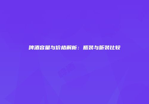 啤酒容量与价格解析：瓶装与听装比较
