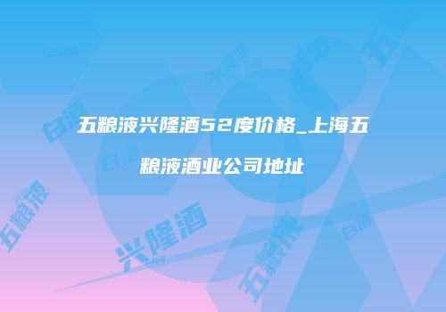 五粮液兴隆酒52度价格_上海五粮液酒业公司地址