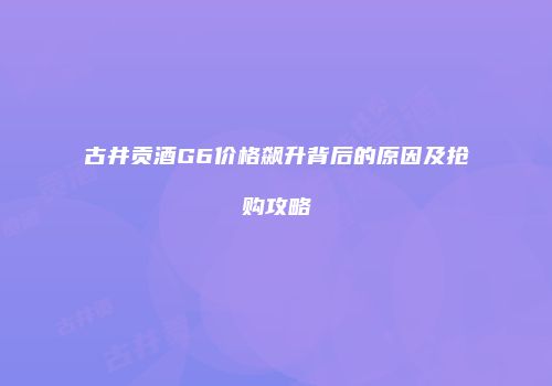 古井贡酒G6价格飙升背后的原因及抢购攻略