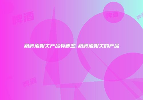 跟啤酒相关产品有哪些-跟啤酒相关的产品