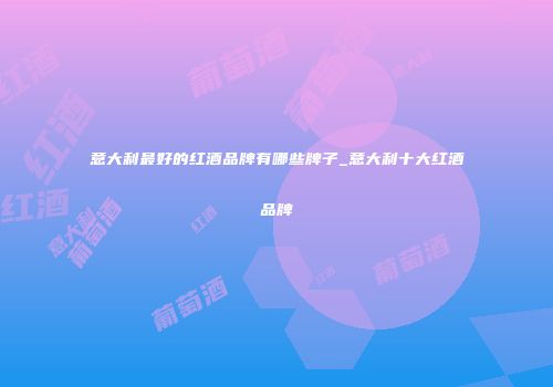 意大利最好的红酒品牌有哪些牌子_意大利十大红酒品牌
