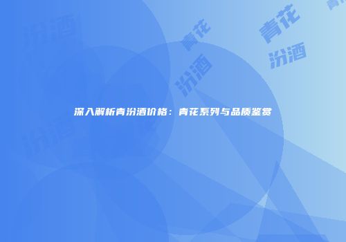 深入解析青汾酒价格：青花系列与品质鉴赏