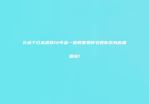 长城干红赤霞珠10年藏一瓶醇香如何引领你跻身高端圈层?