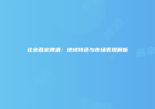 北京燕京啤酒：地域特色与市场表现解析