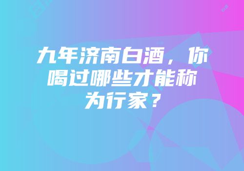 九年济南白酒，你喝过哪些才能称为行家？