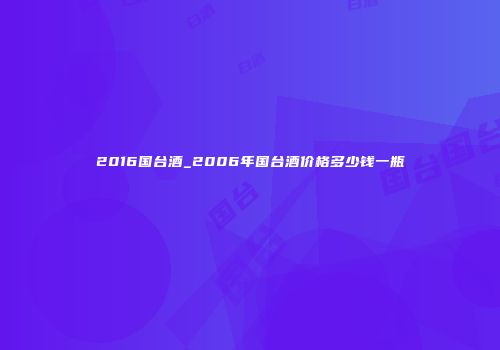 2016国台酒_2006年国台酒价格多少钱一瓶