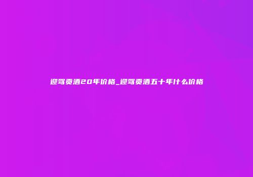 迎驾贡酒20年价格_迎驾贡酒五十年什么价格