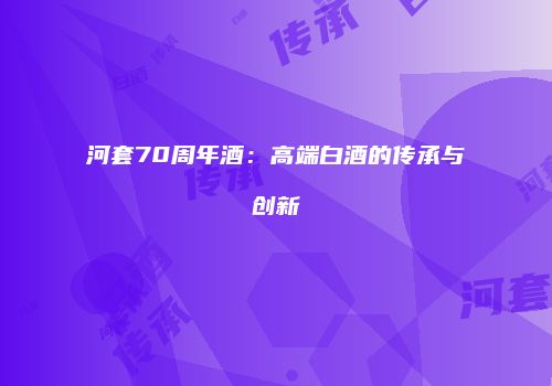 河套70周年酒：高端白酒的传承与创新