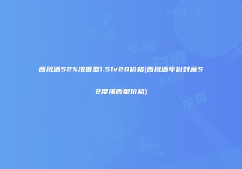 西凤酒52%浓香型1.5lv20价格(西凤酒年份封藏52度浓香型价格)