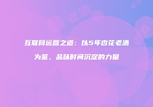 互联网运营之道：以5年杏花老酒为鉴，品味时间沉淀的力量