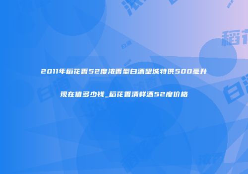 2011年稻花香52度浓香型白酒望城特供500毫升现在值多少钱_稻花香清样酒52度价格