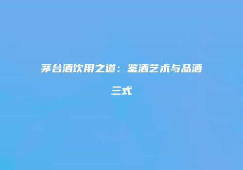 茅台酒饮用之道：鉴酒艺术与品酒三式