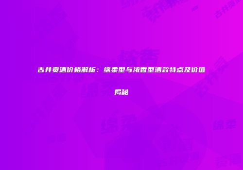 古井贡酒价格解析：绵柔型与浓香型酒款特点及价值揭秘