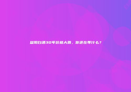 益阳白酒30年价格大跌，你还在等什么？