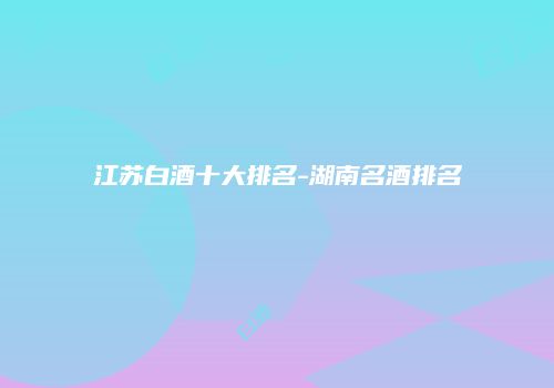 江苏白酒十大排名-湖南名酒排名