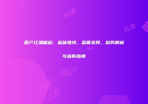 国产红酒崛起：品味独特，品质亲民，趋势解析与选购指南