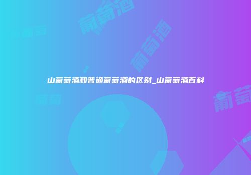 山葡萄酒和普通葡萄酒的区别_山葡萄酒百科