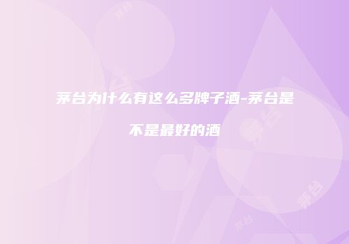 茅台为什么有这么多牌子酒-茅台是不是最好的酒