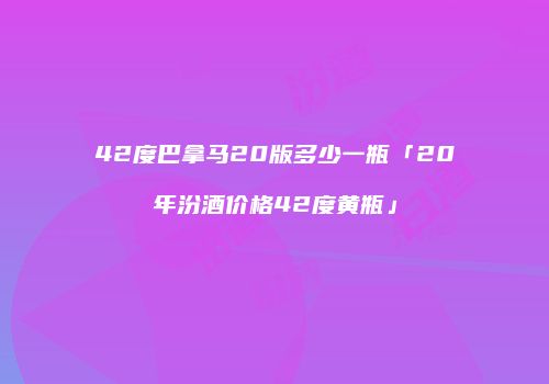 42度巴拿马20版多少一瓶「20年汾酒价格42度黄瓶」