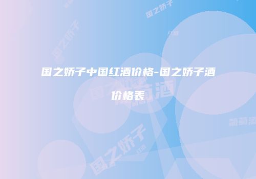 国之娇子中国红酒价格-国之娇子酒价格表