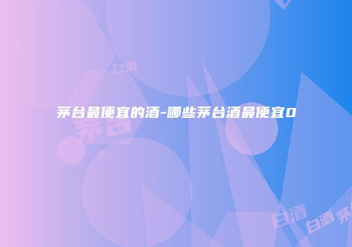茅台最便宜的酒-哪些茅台酒最便宜0