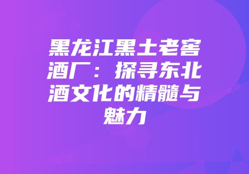 黑龙江黑土老窖酒厂：探寻东北酒文化的精髓与魅力