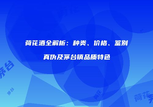 荷花酒全解析：种类、价格、鉴别真伪及茅台镇品质特色