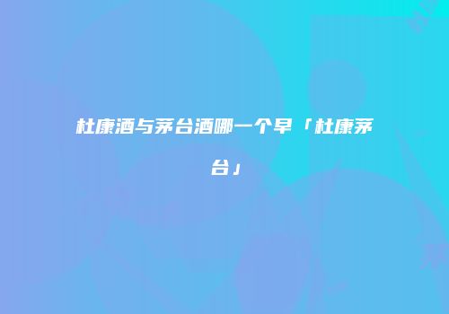 杜康酒与茅台酒哪一个早「杜康茅台」
