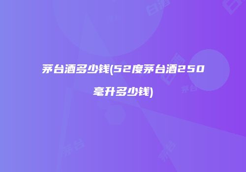 茅台酒多少钱(52度茅台酒250毫升多少钱)