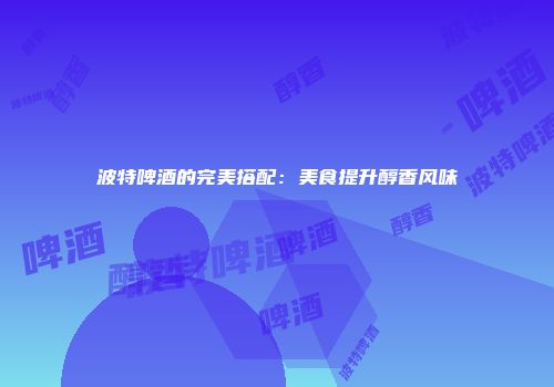 波特啤酒的完美搭配：美食提升醇香风味