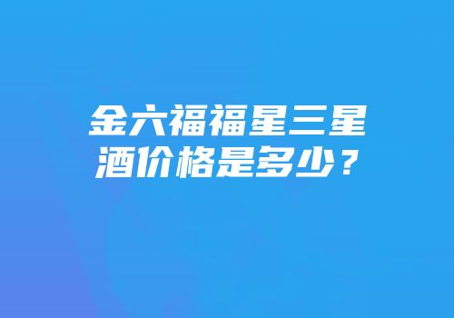金六福福星三星酒价格是多少？