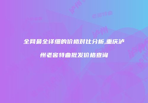 全网最全详细的价格对比分析,重庆泸州老窖特曲批发价格查询