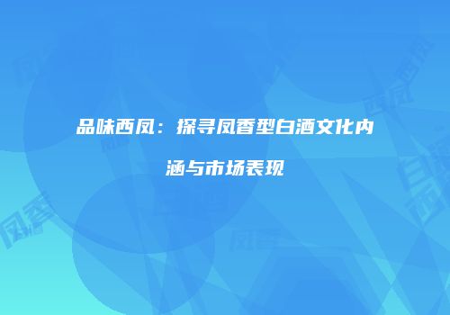 品味西凤：探寻凤香型白酒文化内涵与市场表现