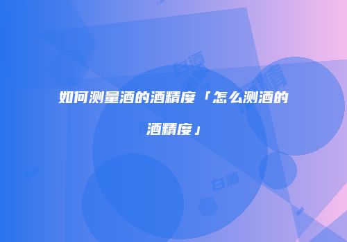 如何测量酒的酒精度「怎么测酒的酒精度」