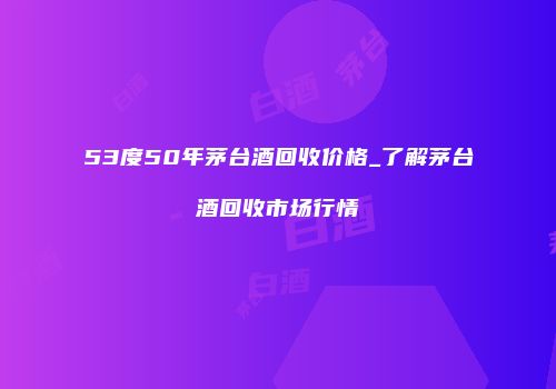 53度50年茅台酒回收价格_了解茅台酒回收市场行情