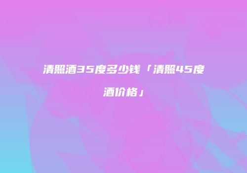 清照酒35度多少钱「清照45度酒价格」
