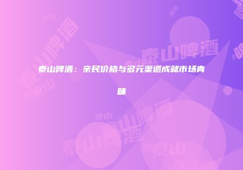泰山啤酒：亲民价格与多元渠道成就市场青睐