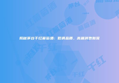 揭秘茅台干红葡萄酒：低调品质，高端消费新宠