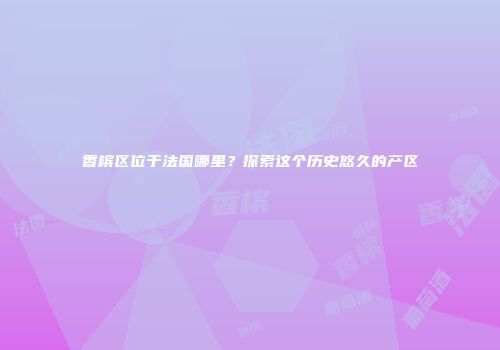 香槟区位于法国哪里？探索这个历史悠久的产区