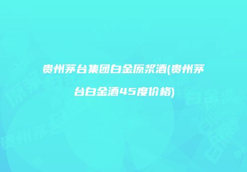 贵州茅台集团白金原浆酒(贵州茅台白金酒45度价格)