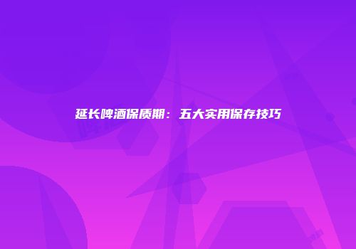延长啤酒保质期：五大实用保存技巧