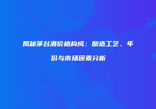 揭秘茅台酒价格构成：酿造工艺、年份与市场因素分析