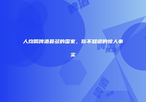 人均喝啤酒最多的国家，你不知道的惊人事实