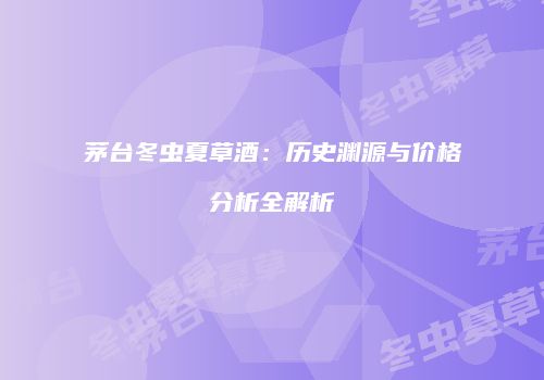 茅台冬虫夏草酒：历史渊源与价格分析全解析
