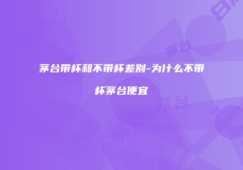 茅台带杯和不带杯差别-为什么不带杯茅台便宜