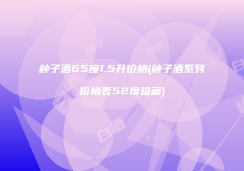 种子酒65度1.5升价格(种子酒系列价格表52度珍藏)