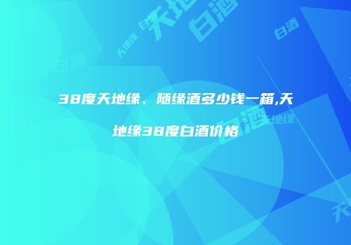 38度天地缘、随缘酒多少钱一箱,天地缘38度白酒价格