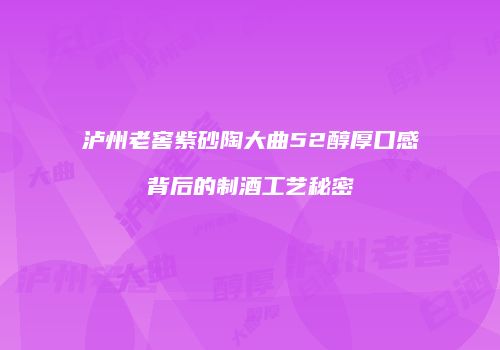 泸州老窖紫砂陶大曲52醇厚口感背后的制酒工艺秘密
