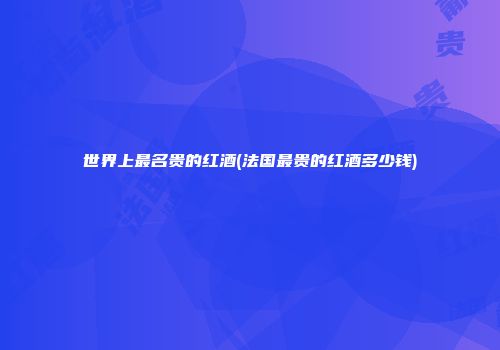 世界上最名贵的红酒(法国最贵的红酒多少钱)