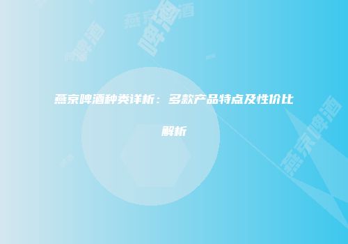 燕京啤酒种类详析：多款产品特点及性价比解析